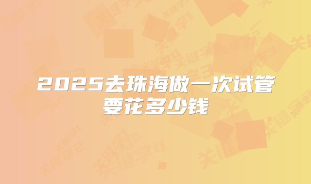 2025去珠海做一次试管要花多少钱