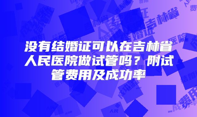 没有结婚证可以在吉林省人民医院做试管吗?附试管费用及成功率