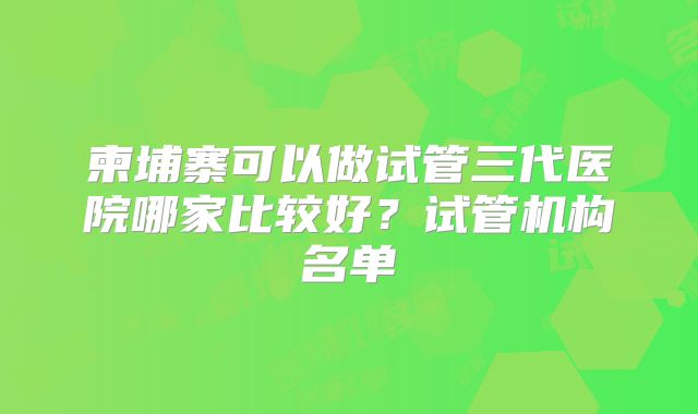 柬埔寨可以做试管三代医院哪家比较好？试管机构名单