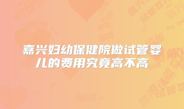 嘉兴妇幼保健院做试管婴儿的费用究竟高不高