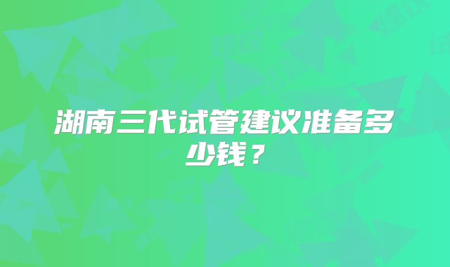 湖南三代试管建议准备多少钱？