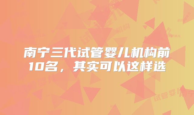 南宁三代试管婴儿机构前10名，其实可以这样选