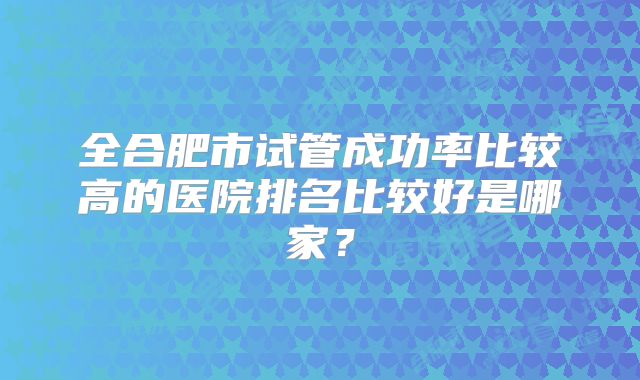 全合肥市试管成功率比较高的医院排名比较好是哪家?