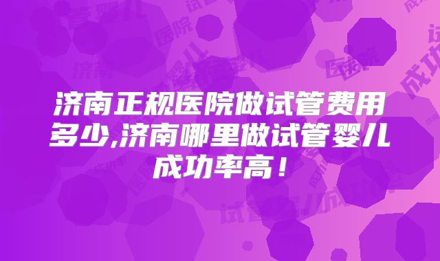 济南正规医院做试管费用多少,济南哪里做试管婴儿成功率高!