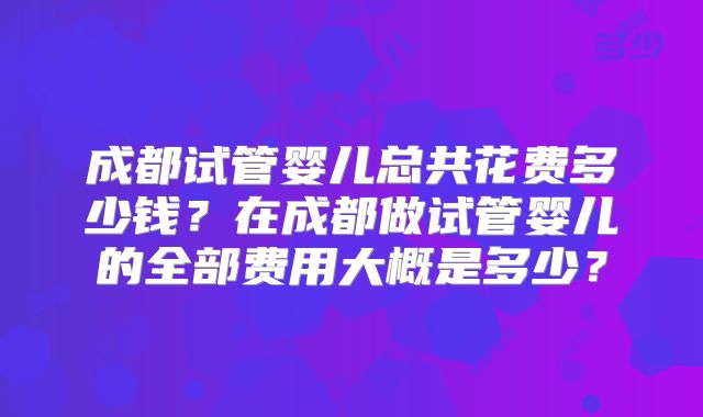 成都试管婴儿总共花费多少钱？在成都做试管婴儿的全部费用大概是多少？