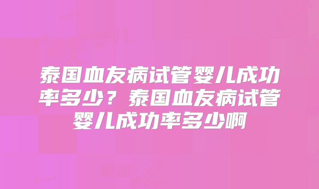 泰国血友病试管婴儿成功率多少?泰国血友病试管婴儿成功率多少啊