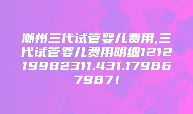 潮州三代试管婴儿费用,三代试管婴儿费用明细121219982311.431.179867987！