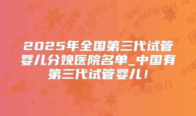 2025年全国第三代试管婴儿分娩医院名单_中国有第三代试管婴儿！
