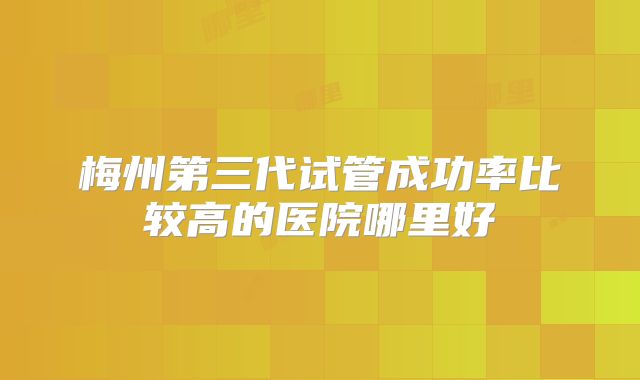 梅州第三代试管成功率比较高的医院哪里好