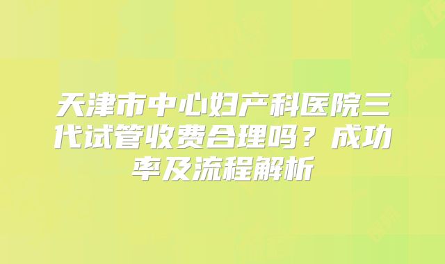天津市中心妇产科医院三代试管收费合理吗？成功率及流程解析