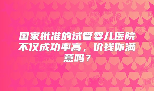 国家批准的试管婴儿医院不仅成功率高，价钱你满意吗？