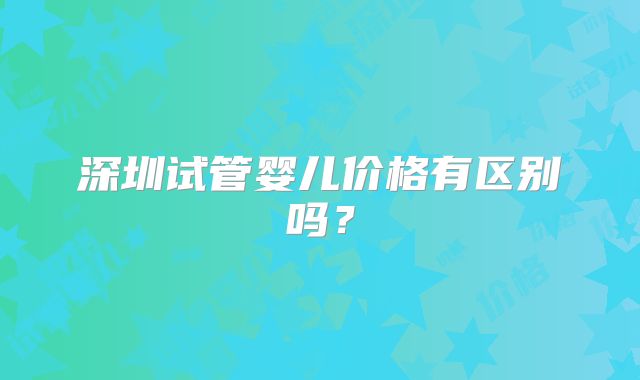 深圳试管婴儿价格有区别吗？