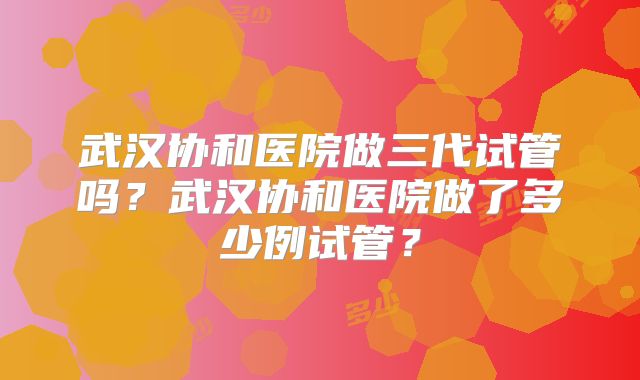 武汉协和医院做三代试管吗?武汉协和医院做了多少例试管?