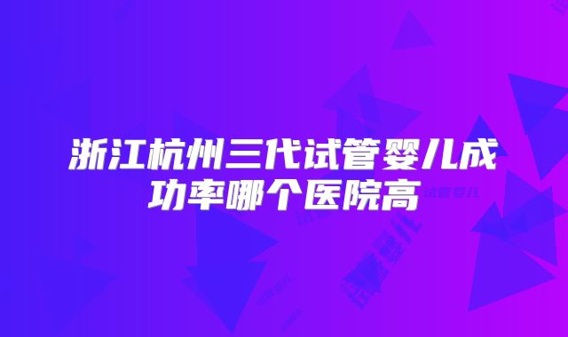 浙江杭州三代试管婴儿成功率哪个医院高