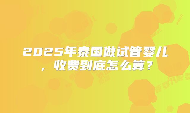 2025年泰国做试管婴儿，收费到底怎么算？