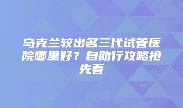 乌克兰较出名三代试管医院哪里好？自助行攻略抢先看