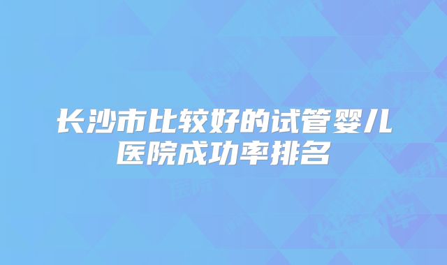长沙市比较好的试管婴儿医院成功率排名