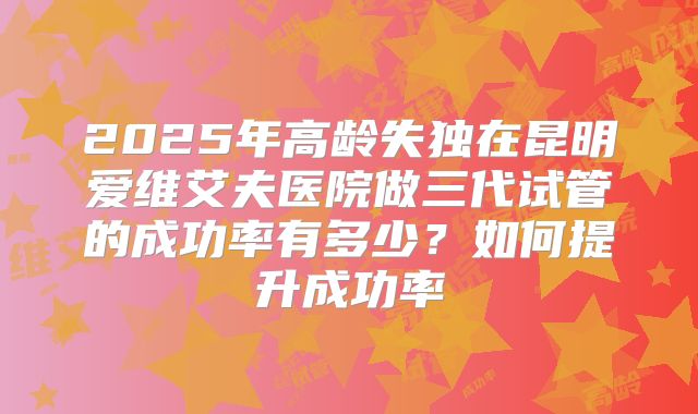 2025年高龄失独在昆明爱维艾夫医院做三代试管的成功率有多少?如何提升成功率