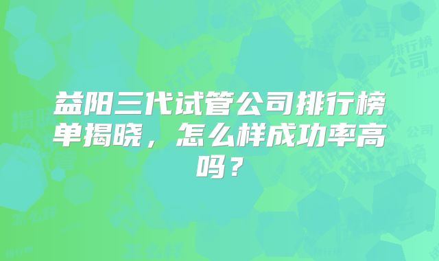 益阳三代试管公司排行榜单揭晓，怎么样成功率高吗？
