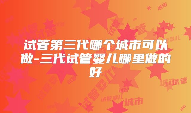 试管第三代哪个城市可以做-三代试管婴儿哪里做的好