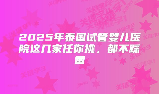 2025年泰国试管婴儿医院这几家任你挑，都不踩雷
