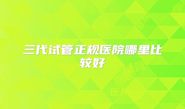 三代试管正规医院哪里比较好