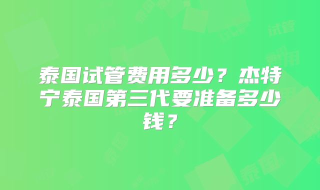 泰国试管费用多少？杰特宁泰国第三代要准备多少钱？
