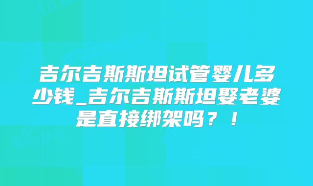 吉尔吉斯斯坦试管婴儿多少钱_吉尔吉斯斯坦娶老婆是直接绑架吗？！