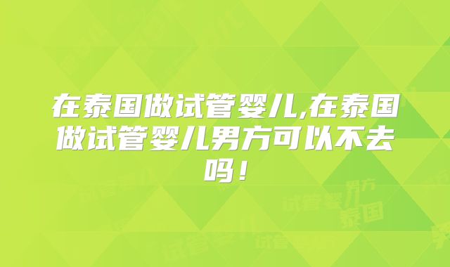 在泰国做试管婴儿,在泰国做试管婴儿男方可以不去吗！