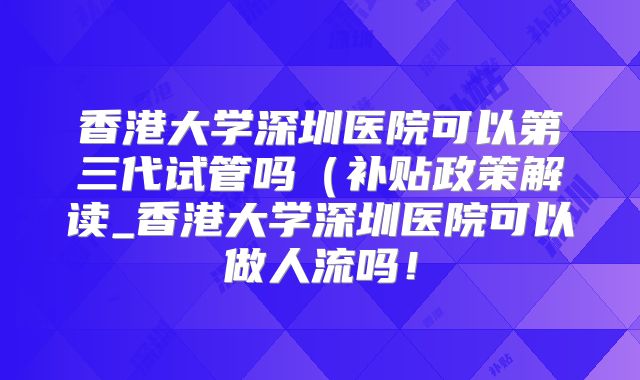 香港大学深圳医院可以第三代试管吗（补贴政策解读_香港大学深圳医院可以做人流吗！