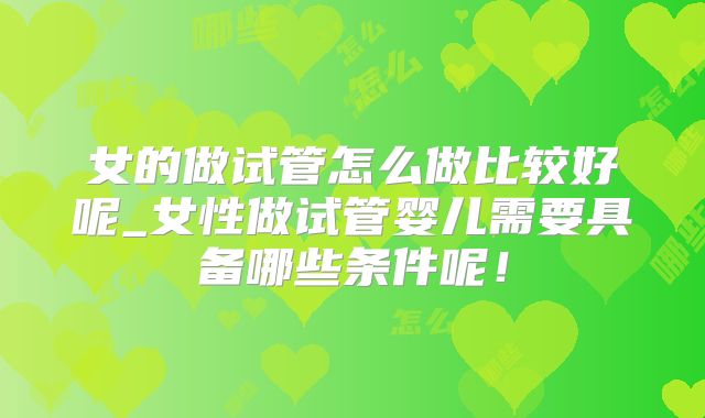 女的做试管怎么做比较好呢_女性做试管婴儿需要具备哪些条件呢！