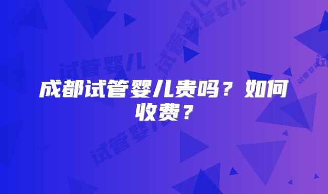成都试管婴儿贵吗？如何收费？