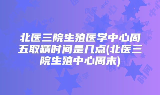 北医三院生殖医学中心周五取精时间是几点(北医三院生殖中心周末)