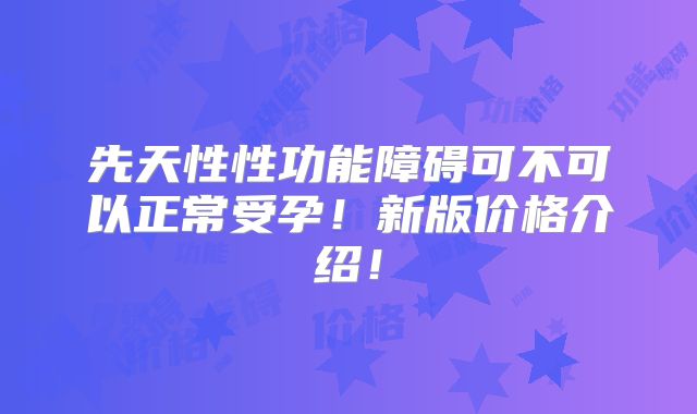 先天性性功能障碍可不可以正常受孕!新版价格介绍!