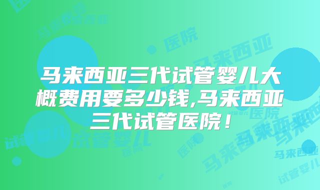 马来西亚三代试管婴儿大概费用要多少钱,马来西亚三代试管医院！
