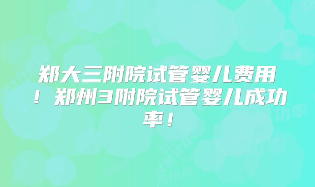 郑大三附院试管婴儿费用!郑州3附院试管婴儿成功率!