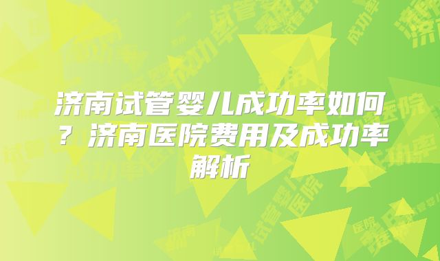 济南试管婴儿成功率如何?济南医院费用及成功率解析