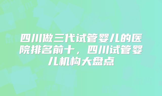 四川做三代试管婴儿的医院排名前十,四川试管婴儿机构大盘点