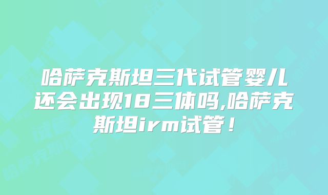 哈萨克斯坦三代试管婴儿还会出现18三体吗,哈萨克斯坦irm试管！