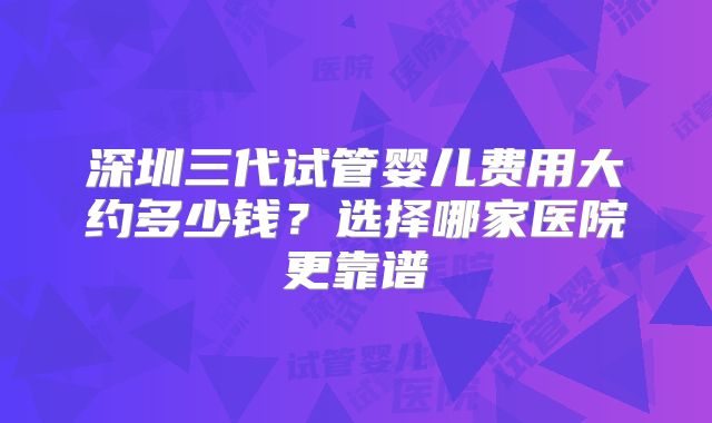 深圳三代试管婴儿费用大约多少钱？选择哪家医院更靠谱
