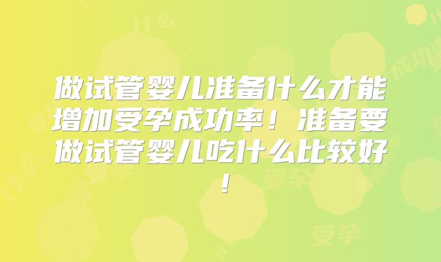 做试管婴儿准备什么才能增加受孕成功率！准备要做试管婴儿吃什么比较好！