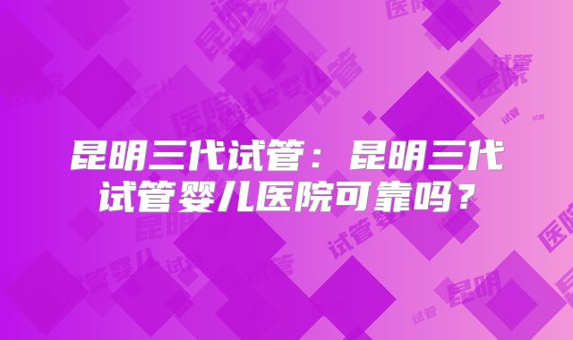 昆明三代试管：昆明三代试管婴儿医院可靠吗？