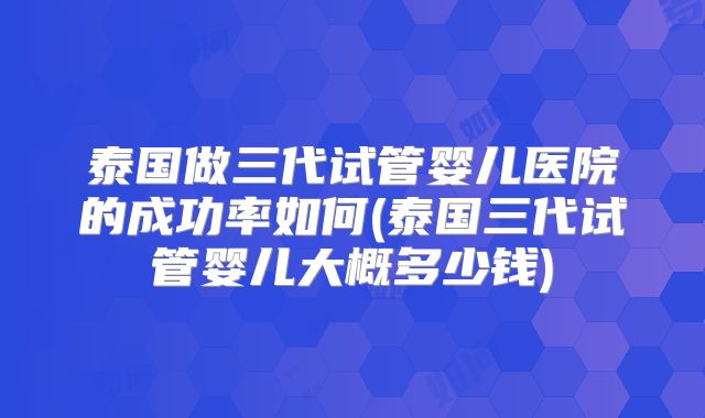 泰国做三代试管婴儿医院的成功率如何(泰国三代试管婴儿大概多少钱)
