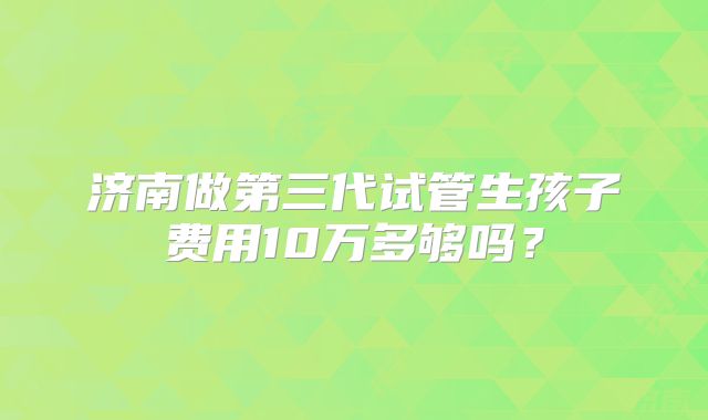 济南做第三代试管生孩子费用10万多够吗?