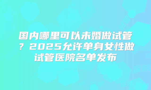 国内哪里可以未婚做试管?2025允许单身女性做试管医院名单发布