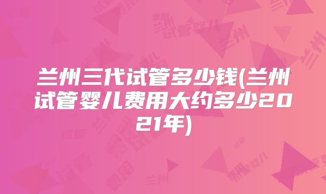 兰州三代试管多少钱(兰州试管婴儿费用大约多少2021年)