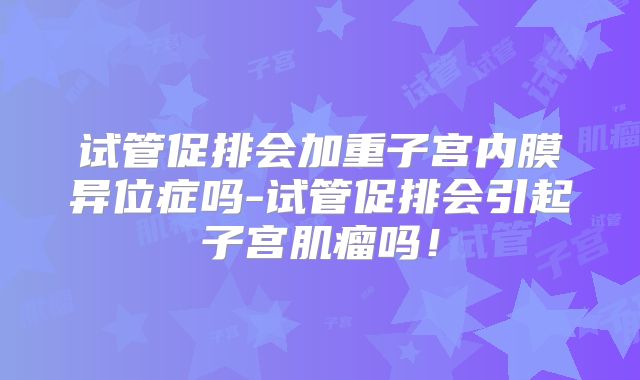 试管促排会加重子宫内膜异位症吗-试管促排会引起子宫肌瘤吗！