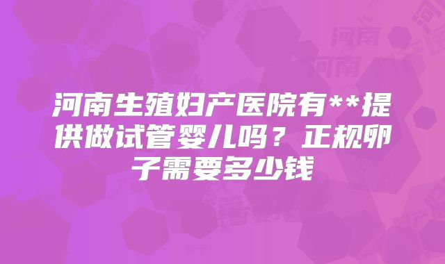 河南生殖妇产医院有**提供做试管婴儿吗？正规卵子需要多少钱