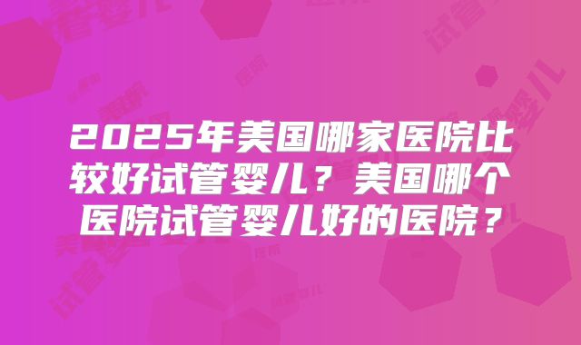 2025年美国哪家医院比较好试管婴儿？美国哪个医院试管婴儿好的医院？