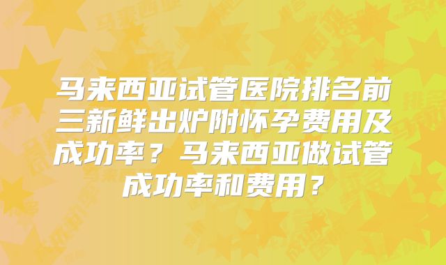 马来西亚试管医院排名前三新鲜出炉附怀孕费用及成功率？马来西亚做试管成功率和费用？